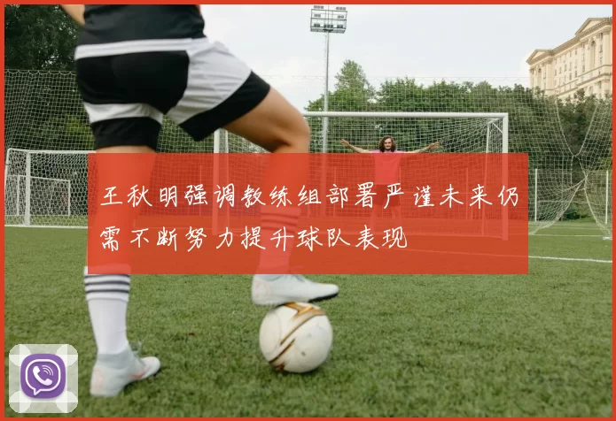 王秋明强调教练组部署严谨未来仍需不断努力提升球队表现