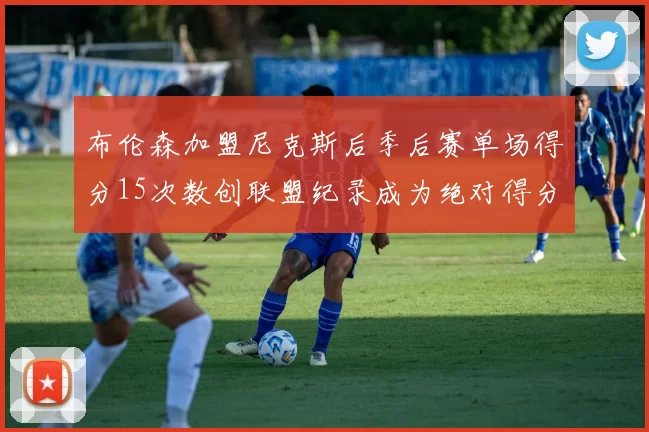 布伦森加盟尼克斯后季后赛单场得分15次数创联盟纪录成为绝对得分王