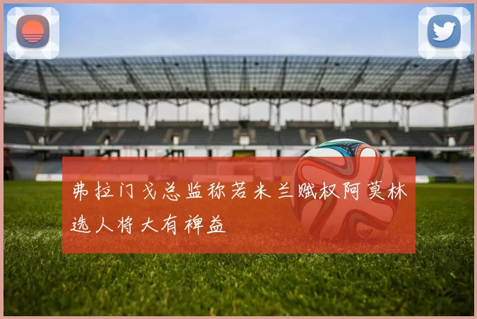 弗拉门戈总监称若米兰赋权阿莫林选人将大有裨益