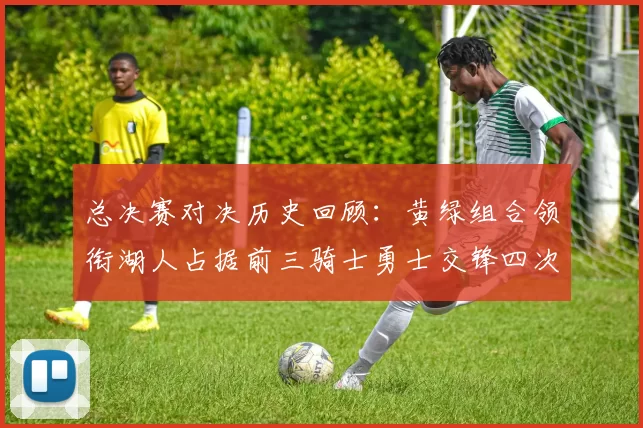 总决赛对决历史回顾：黄绿组合领衔湖人占据前三骑士勇士交锋四次