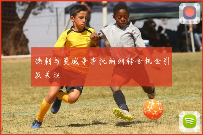 热刺与曼城争夺托纳利转会机会引发关注