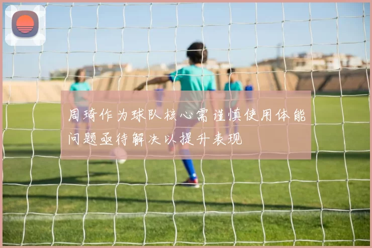 周琦作为球队核心需谨慎使用体能问题亟待解决以提升表现