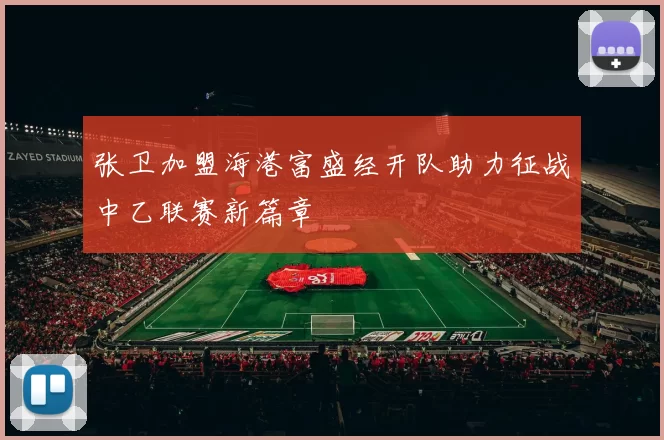 张卫加盟海港富盛经开队助力征战中乙联赛新篇章