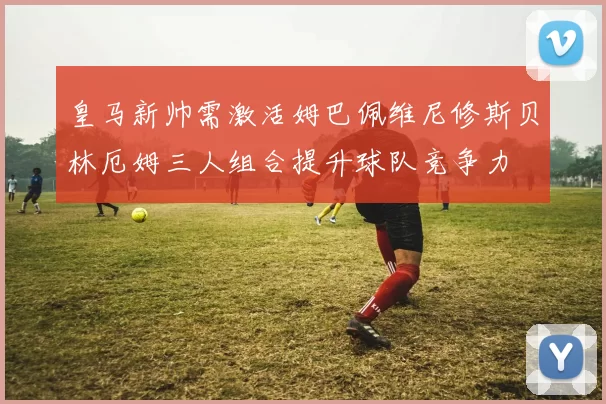 皇马新帅需激活姆巴佩维尼修斯贝林厄姆三人组合提升球队竞争力