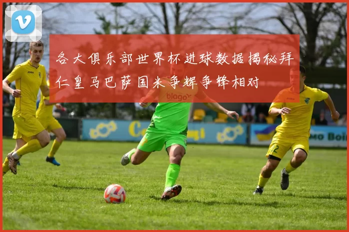 各大俱乐部世界杯进球数据揭秘拜仁皇马巴萨国米争辉争锋相对