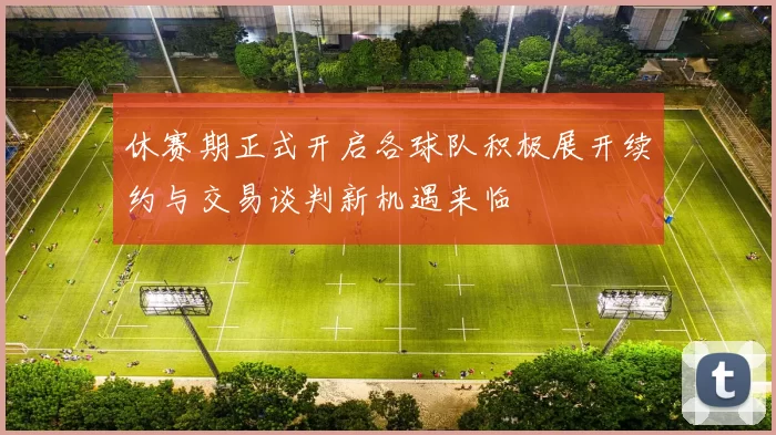 休赛期正式开启各球队积极展开续约与交易谈判新机遇来临