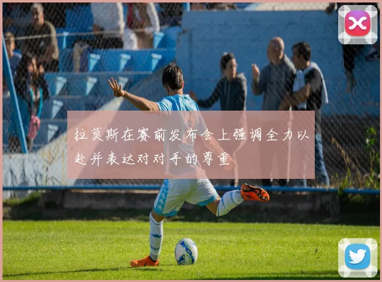 拉莫斯在赛前发布会上强调全力以赴并表达对对手的尊重