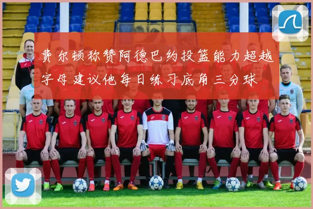 费尔顿称赞阿德巴约投篮能力超越字母建议他每日练习底角三分球