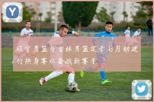 辽宁男篮与吉林男篮定于七月初进行热身赛以备战新赛季