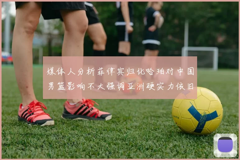 媒体人分析菲律宾归化哈珀对中国男篮影响不大强调亚洲硬实力依旧强劲