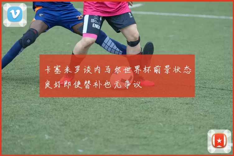 卡塞米罗谈内马尔世界杯前景状态良好即使替补也无争议