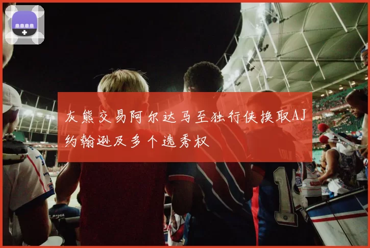 灰熊交易阿尔达马至独行侠换取AJ约翰逊及多个选秀权