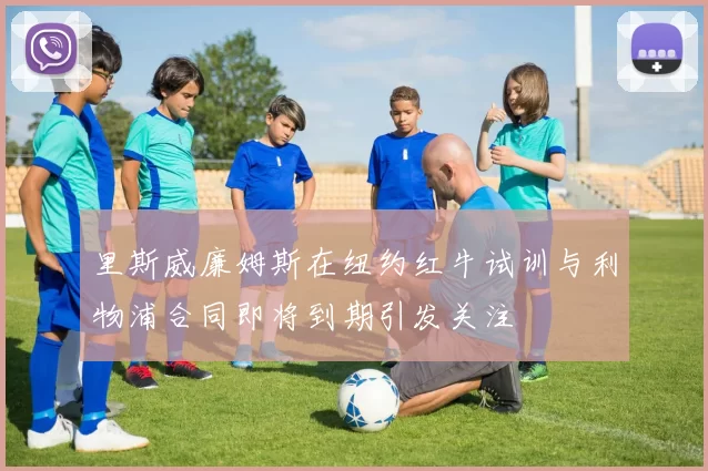 里斯威廉姆斯在纽约红牛试训与利物浦合同即将到期引发关注