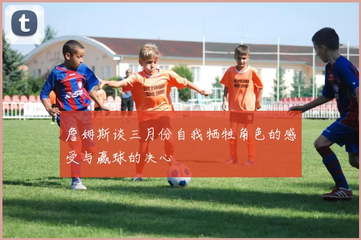 詹姆斯谈三月份自我牺牲角色的感受与赢球的决心