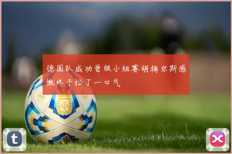 德国队成功晋级小组赛胡梅尔斯感慨终于松了一口气