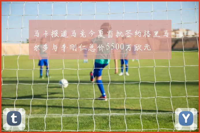 马卡报道马竞今夏首批签约格里马尔多与李刚仁总价5500万欧元