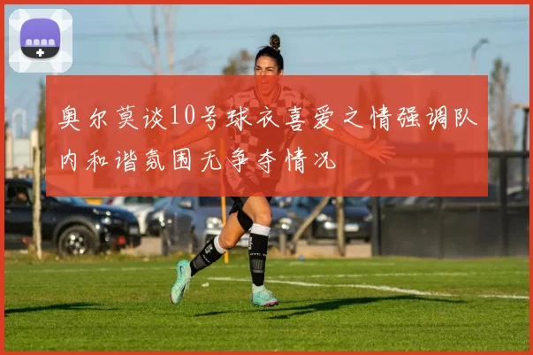 奥尔莫谈10号球衣喜爱之情强调队内和谐氛围无争夺情况