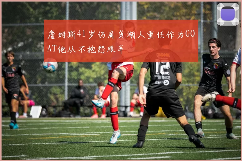 詹姆斯41岁仍肩负湖人重任作为GOAT他从不抱怨艰辛