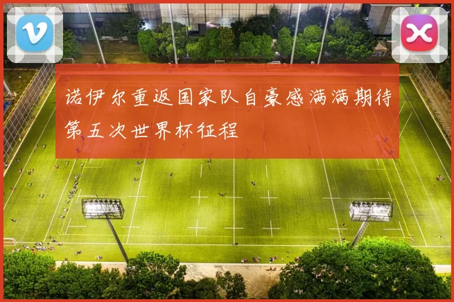诺伊尔重返国家队自豪感满满期待第五次世界杯征程