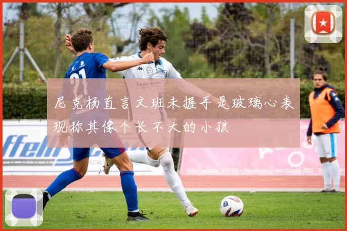 尼克杨直言文班未握手是玻璃心表现称其像个长不大的小孩
