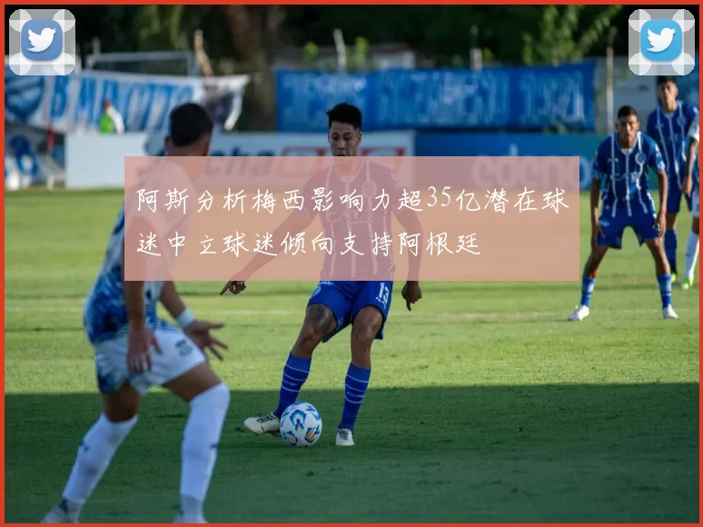阿斯分析梅西影响力超35亿潜在球迷中立球迷倾向支持阿根廷