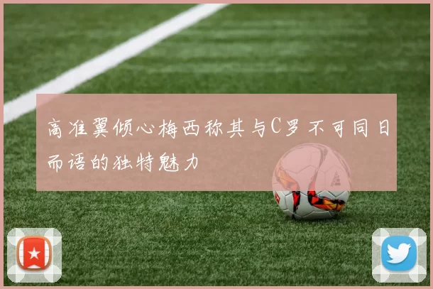 高准翼倾心梅西称其与C罗不可同日而语的独特魅力