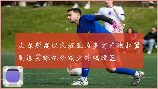 皮尔斯建议文班亚马多打内线扣篮制造罚球机会减少外线投篮