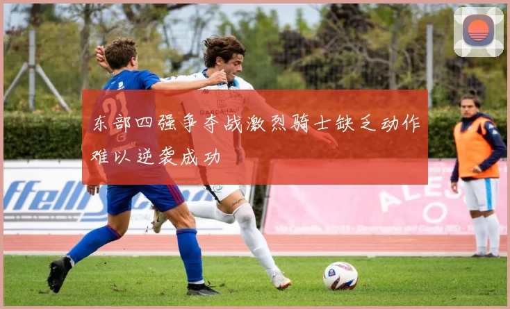 东部四强争夺战激烈骑士缺乏动作难以逆袭成功