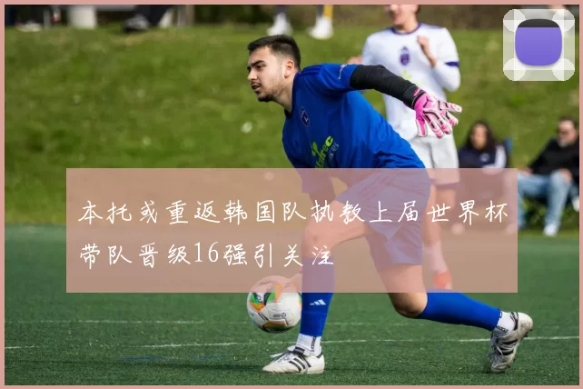 本托或重返韩国队执教上届世界杯带队晋级16强引关注