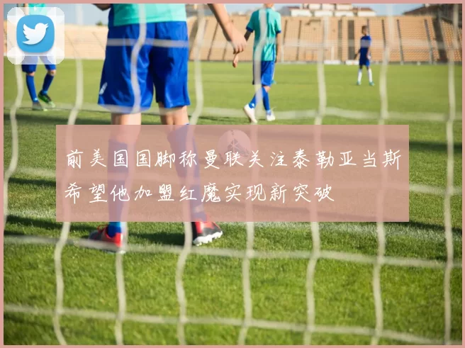 前美国国脚称曼联关注泰勒亚当斯希望他加盟红魔实现新突破