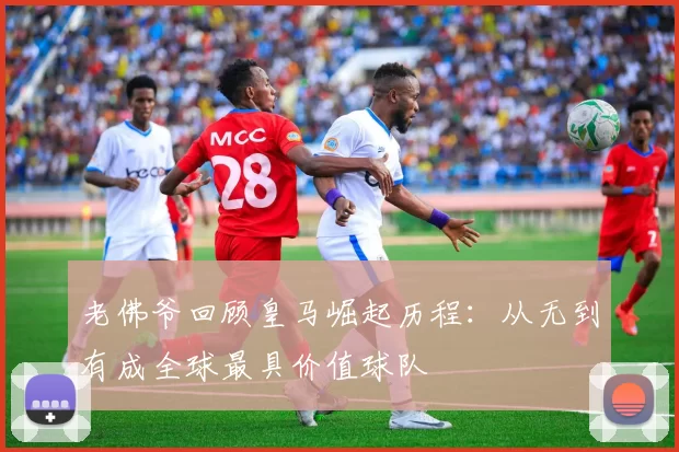 老佛爷回顾皇马崛起历程：从无到有成全球最具价值球队
