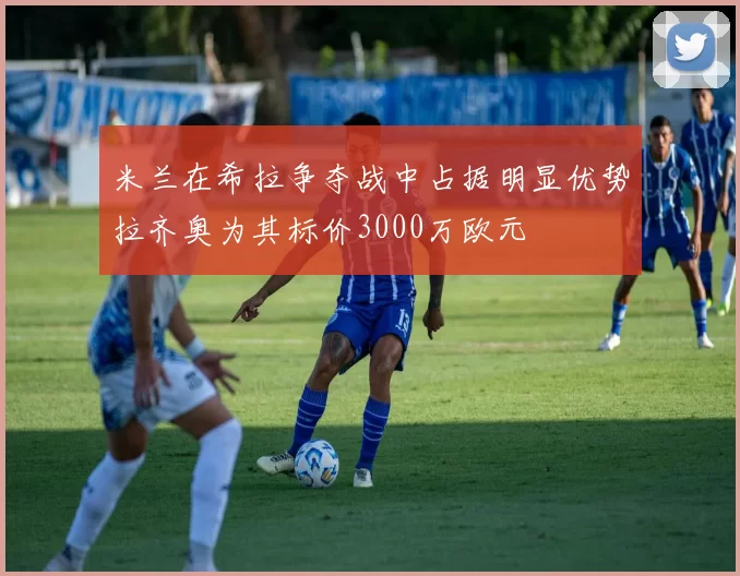 米兰在希拉争夺战中占据明显优势拉齐奥为其标价3000万欧元