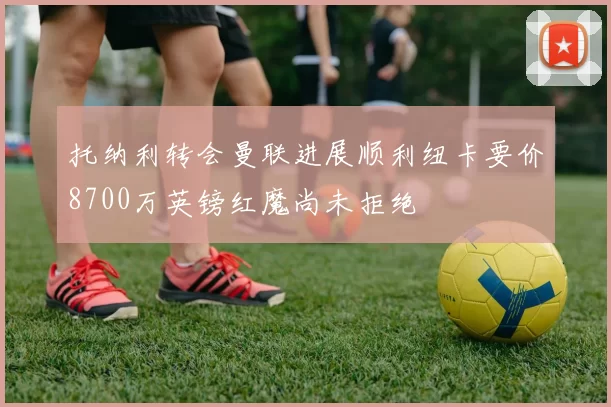 托纳利转会曼联进展顺利纽卡要价8700万英镑红魔尚未拒绝