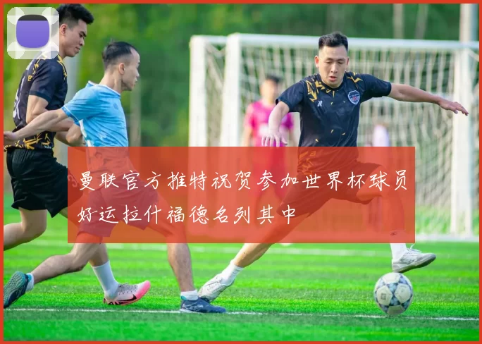曼联官方推特祝贺参加世界杯球员好运拉什福德名列其中